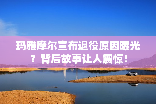玛雅摩尔宣布退役原因曝光？背后故事让人震惊！