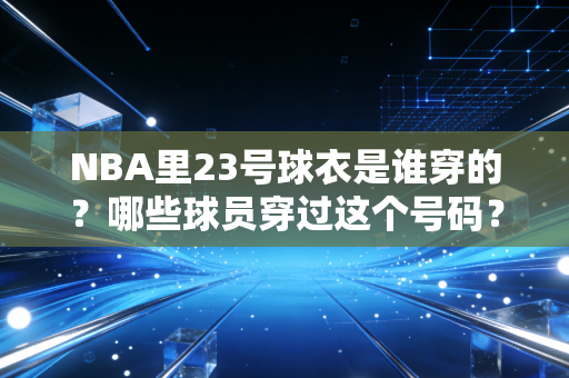 NBA里23号球衣是谁穿的？哪些球员穿过这个号码？