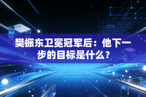 樊振东卫冕冠军后：他下一步的目标是什么？