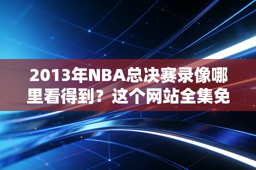 2013年NBA总决赛录像哪里看得到？这个网站全集免费！