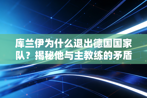 库兰伊为什么退出德国国家队？揭秘他与主教练的矛盾