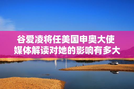 谷爱凌将任美国申奥大使 媒体解读对她的影响有多大