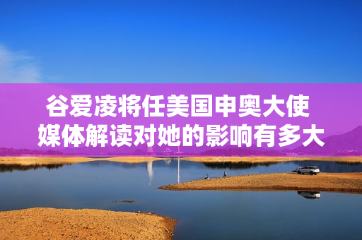 谷爱凌将任美国申奥大使 媒体解读对她的影响有多大