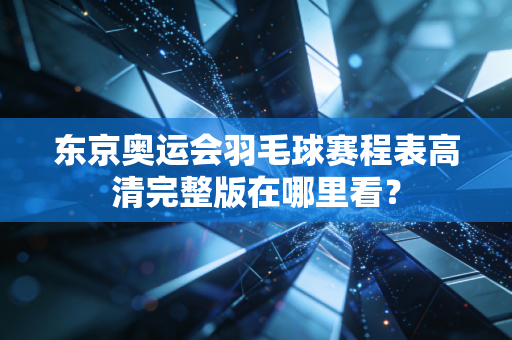 东京奥运会羽毛球赛程表高清完整版在哪里看？