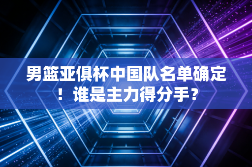 男篮亚俱杯中国队名单确定！谁是主力得分手？