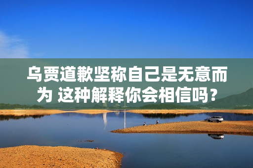 乌贾道歉坚称自己是无意而为 这种解释你会相信吗？