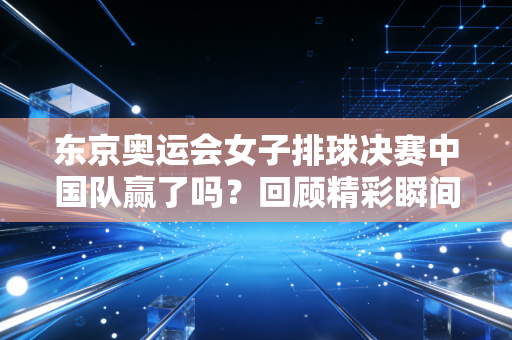 东京奥运会女子排球决赛中国队赢了吗？回顾精彩瞬间！