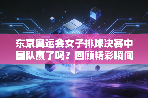 东京奥运会女子排球决赛中国队赢了吗？回顾精彩瞬间！