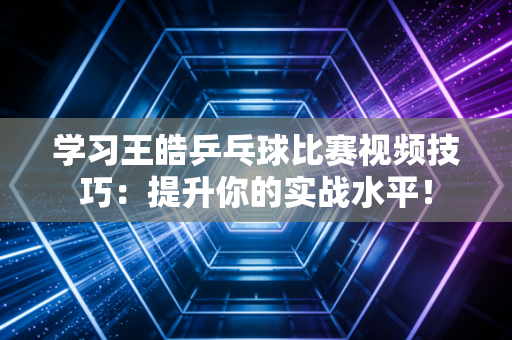 学习王皓乒乓球比赛视频技巧：提升你的实战水平！