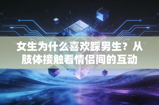 女生为什么喜欢踩男生？从肢体接触看情侣间的互动