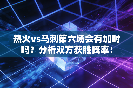 热火vs马刺第六场会有加时吗？分析双方获胜概率！