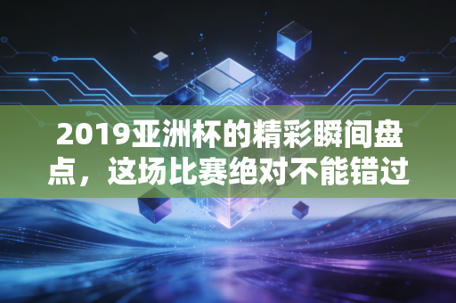 2019亚洲杯的精彩瞬间盘点，这场比赛绝对不能错过！