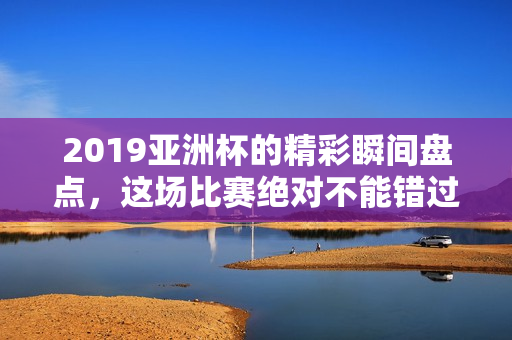 2019亚洲杯的精彩瞬间盘点，这场比赛绝对不能错过！