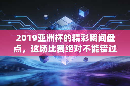 2019亚洲杯的精彩瞬间盘点，这场比赛绝对不能错过！