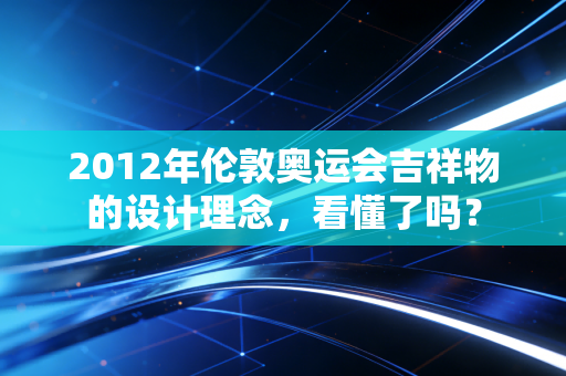 2012年伦敦奥运会吉祥物的设计理念，看懂了吗？