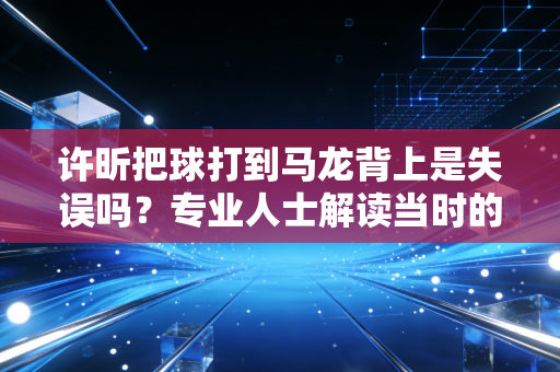 许昕把球打到马龙背上是失误吗？专业人士解读当时的比赛情况！