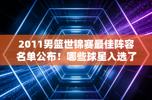 2011男篮世锦赛最佳阵容名单公布！哪些球星入选了？