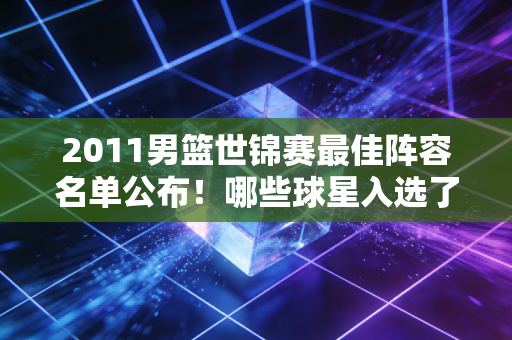 2011男篮世锦赛最佳阵容名单公布！哪些球星入选了？