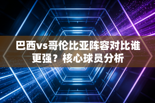 巴西vs哥伦比亚阵容对比谁更强？核心球员分析