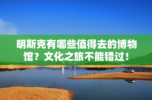 明斯克有哪些值得去的博物馆？文化之旅不能错过！