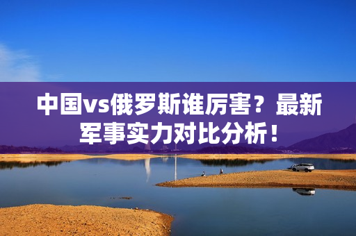 中国vs俄罗斯谁厉害？最新军事实力对比分析！