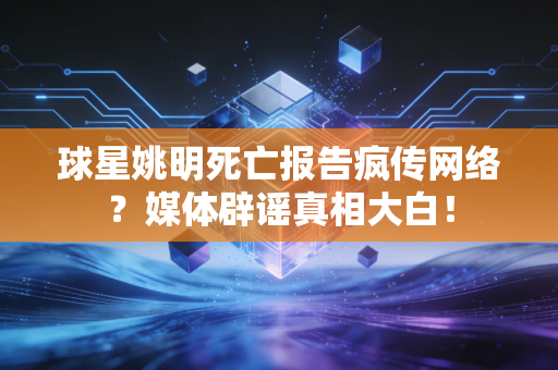 球星姚明死亡报告疯传网络?媒体辟谣真相大白!