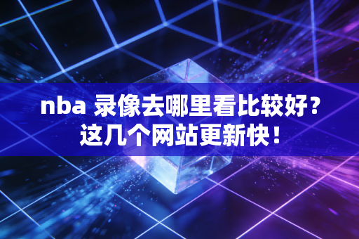 nba 录像去哪里看比较好？这几个网站更新快！