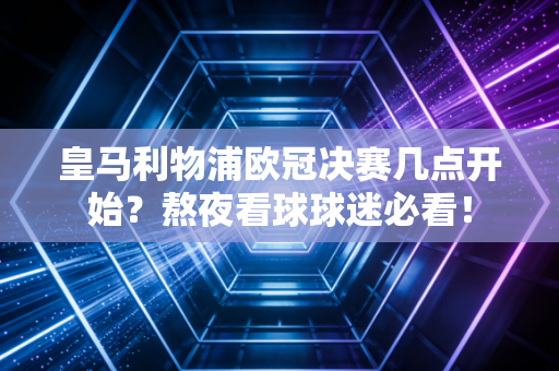 皇马利物浦欧冠决赛几点开始？熬夜看球球迷必看！