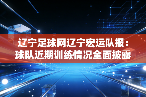 辽宁足球网辽宁宏运队报：球队近期训练情况全面披露！