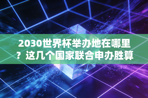 2030世界杯举办地在哪里？这几个国家联合申办胜算很大！