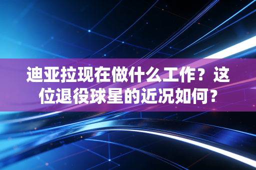 迪亚拉现在做什么工作？这位退役球星的近况如何？