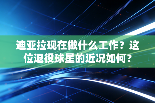 迪亚拉现在做什么工作？这位退役球星的近况如何？