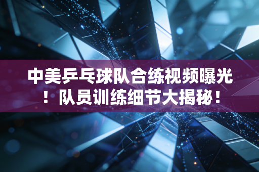 中美乒乓球队合练视频曝光！队员训练细节大揭秘！