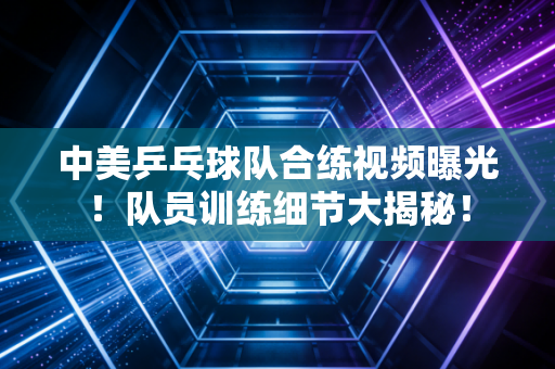 中美乒乓球队合练视频曝光！队员训练细节大揭秘！