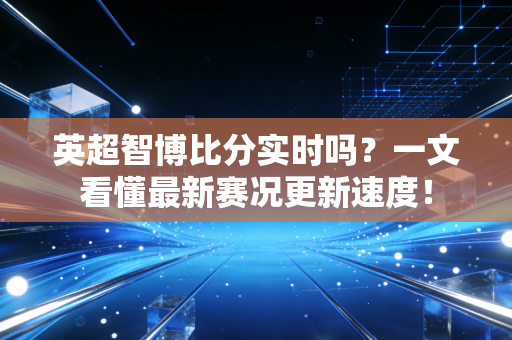 英超智博比分实时吗？一文看懂最新赛况更新速度！