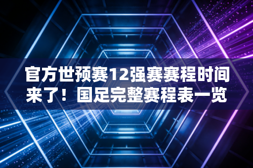 官方世预赛12强赛赛程时间来了！国足完整赛程表一览无余！