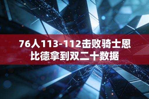 76人113-112击败骑士恩比德拿到双二十数据