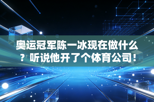 奥运冠军陈一冰现在做什么？听说他开了个体育公司！