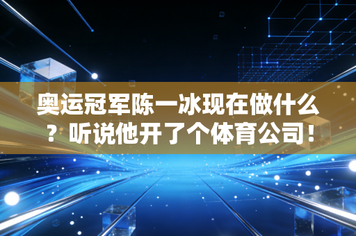 奥运冠军陈一冰现在做什么？听说他开了个体育公司！
