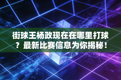 街球王杨政现在在哪里打球？最新比赛信息为你揭秘！