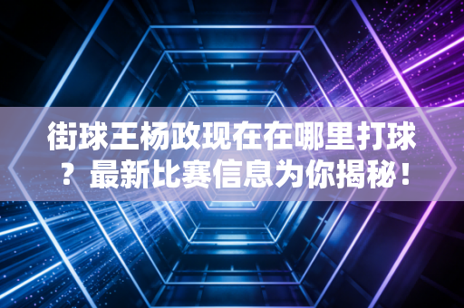 街球王杨政现在在哪里打球？最新比赛信息为你揭秘！