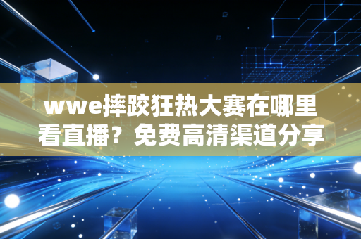wwe摔跤狂热大赛在哪里看直播？免费高清渠道分享！