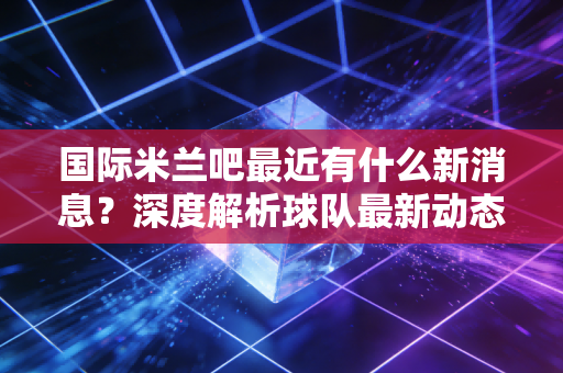 国际米兰吧最近有什么新消息？深度解析球队最新动态