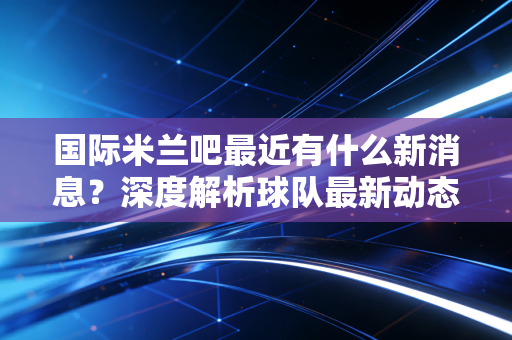 国际米兰吧最近有什么新消息？深度解析球队最新动态