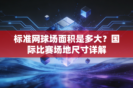 标准网球场面积是多大？国际比赛场地尺寸详解