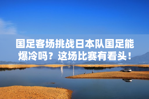 国足客场挑战日本队国足能爆冷吗？这场比赛有看头！