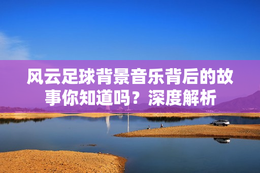 风云足球背景音乐背后的故事你知道吗？深度解析