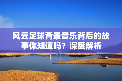 风云足球背景音乐背后的故事你知道吗？深度解析