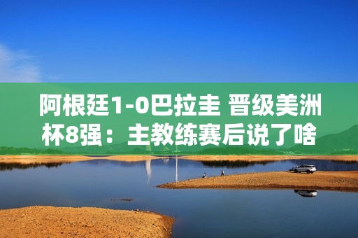 阿根廷1-0巴拉圭 晋级美洲杯8强：主教练赛后说了啥？