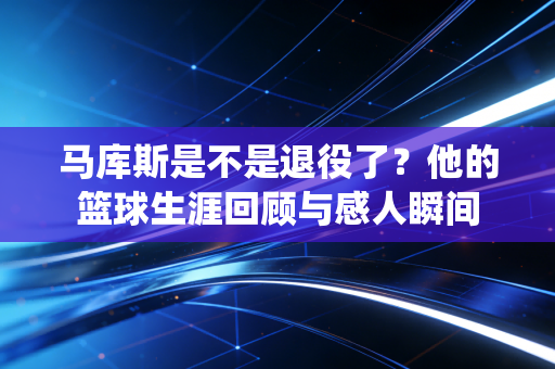 马库斯是不是退役了？他的篮球生涯回顾与感人瞬间